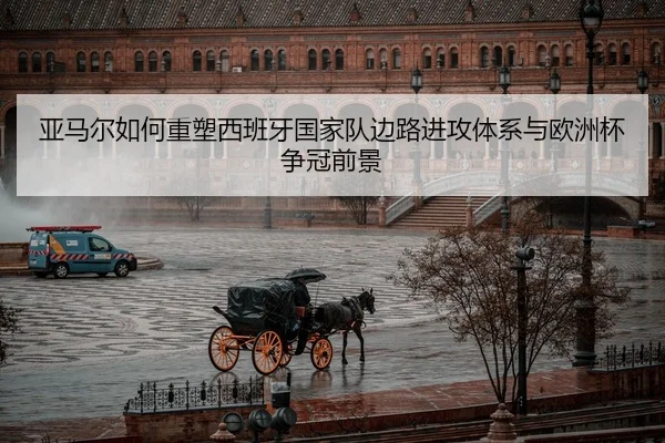 亚马尔如何重塑西班牙国家队边路进攻体系与欧洲杯争冠前景