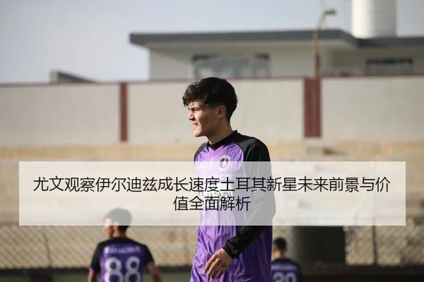 尤文观察伊尔迪兹成长速度土耳其新星未来前景与价值全面解析