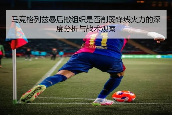 马竞格列兹曼后撤组织是否削弱锋线火力的深度分析与战术观察