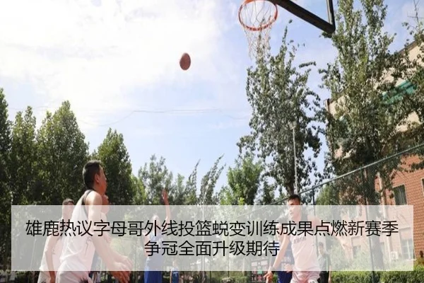 雄鹿热议字母哥外线投篮蜕变训练成果点燃新赛季争冠全面升级期待