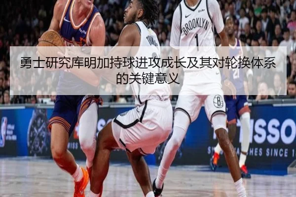 勇士研究库明加持球进攻成长及其对轮换体系的关键意义