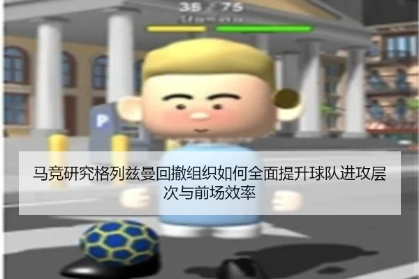 马竞研究格列兹曼回撤组织如何全面提升球队进攻层次与前场效率