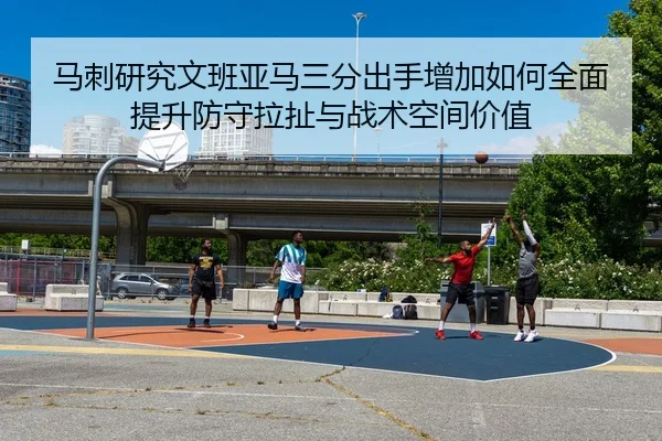 马刺研究文班亚马三分出手增加如何全面提升防守拉扯与战术空间价值