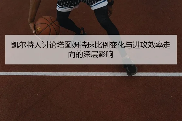凯尔特人讨论塔图姆持球比例变化与进攻效率走向的深层影响