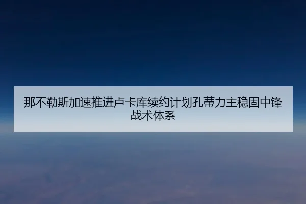 那不勒斯加速推进卢卡库续约计划孔蒂力主稳固中锋战术体系