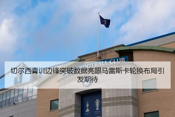 切尔西青训边锋突破数据亮眼马雷斯卡轮换布局引发期待